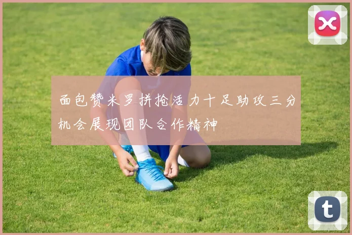 面包赞米罗拼抢活力十足助攻三分机会展现团队合作精神