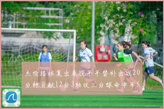 杰伦格林复出表现平平替补出战20分钟贡献12分3助攻三分球命中率50