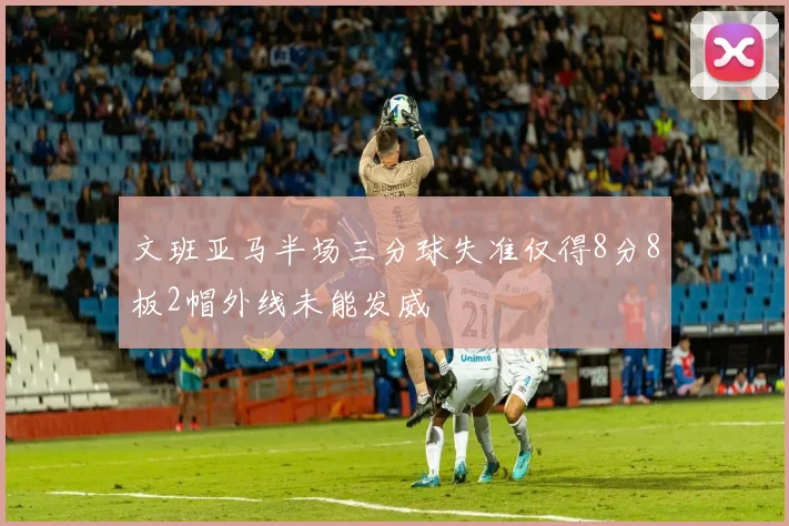 文班亚马半场三分球失准仅得8分8板2帽外线未能发威