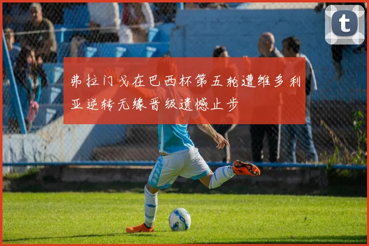 弗拉门戈在巴西杯第五轮遭维多利亚逆转无缘晋级遗憾止步