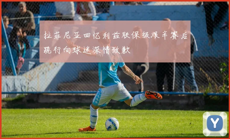 拉菲尼亚回忆利兹联保级艰辛赛后跪行向球迷深情致歉