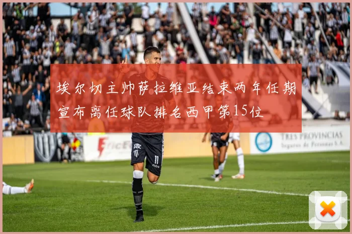 埃尔切主帅萨拉维亚结束两年任期宣布离任球队排名西甲第15位