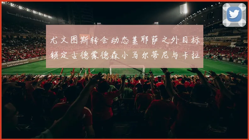 尤文图斯转会动态基耶萨之外目标锁定古德蒙德森小马尔蒂尼与卡拉斯科