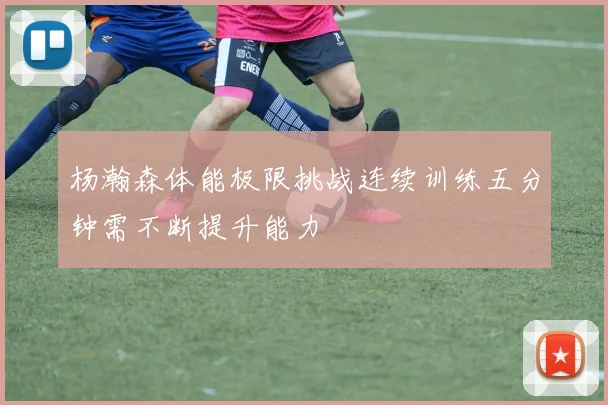 杨瀚森体能极限挑战连续训练五分钟需不断提升能力