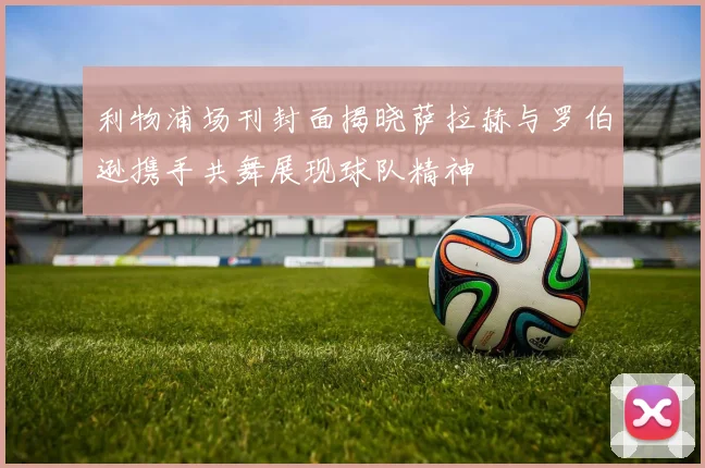 利物浦场刊封面揭晓萨拉赫与罗伯逊携手共舞展现球队精神