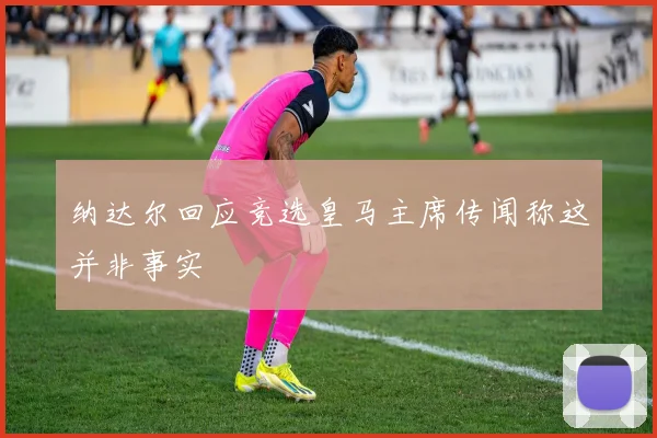 纳达尔回应竞选皇马主席传闻称这并非事实