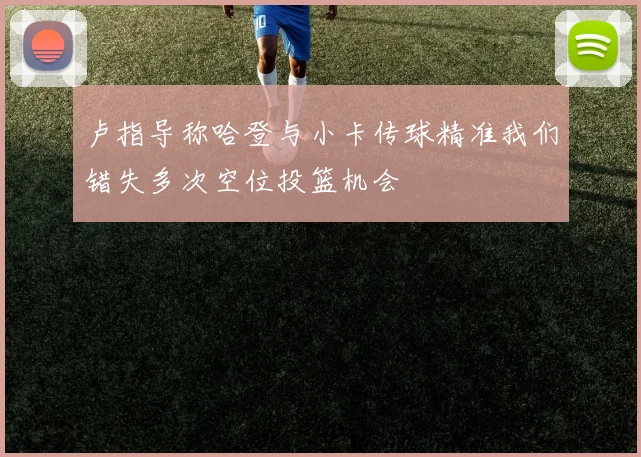 卢指导称哈登与小卡传球精准我们错失多次空位投篮机会