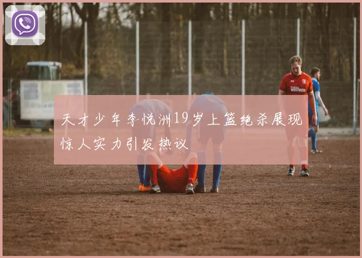 天才少年李悦洲19岁上篮绝杀展现惊人实力引发热议
