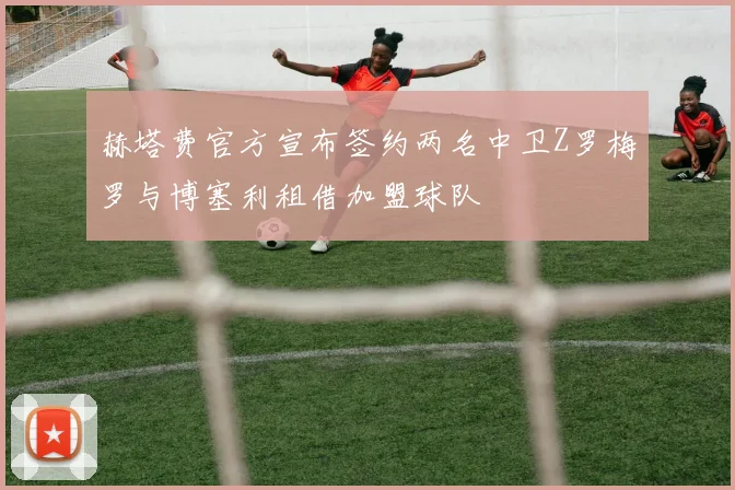 赫塔费官方宣布签约两名中卫Z罗梅罗与博塞利租借加盟球队