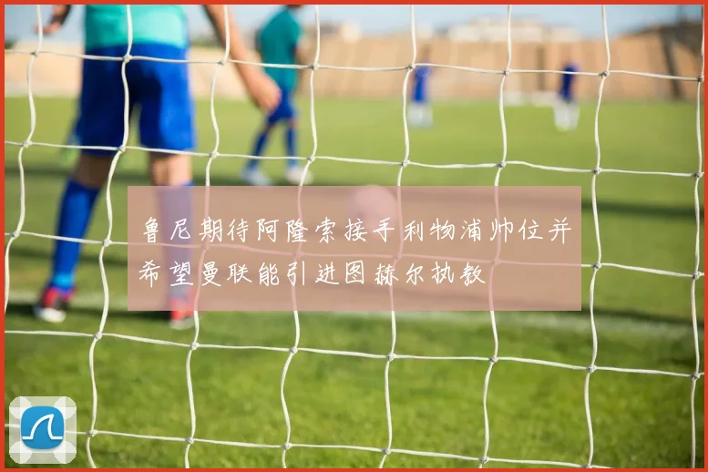 鲁尼期待阿隆索接手利物浦帅位并希望曼联能引进图赫尔执教
