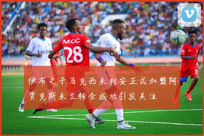 伊布之子马克西米利安正式加盟阿贾克斯米兰转会成功引发关注