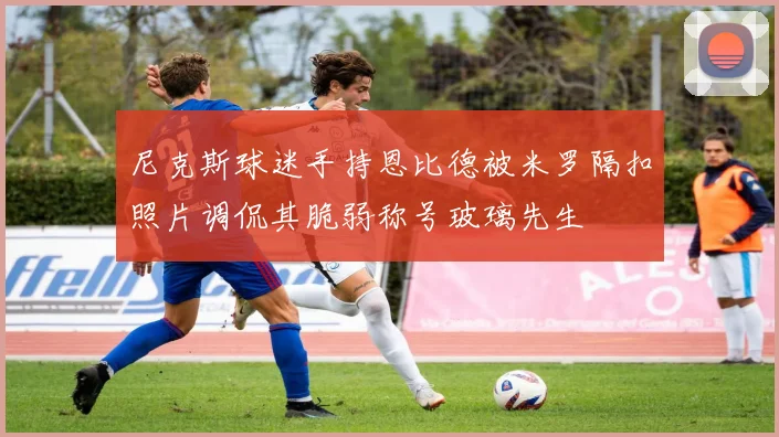 尼克斯球迷手持恩比德被米罗隔扣照片调侃其脆弱称号玻璃先生