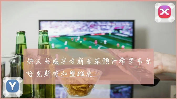 热火或成字母新东家预计希罗韦尔哈克斯将加盟雄鹿