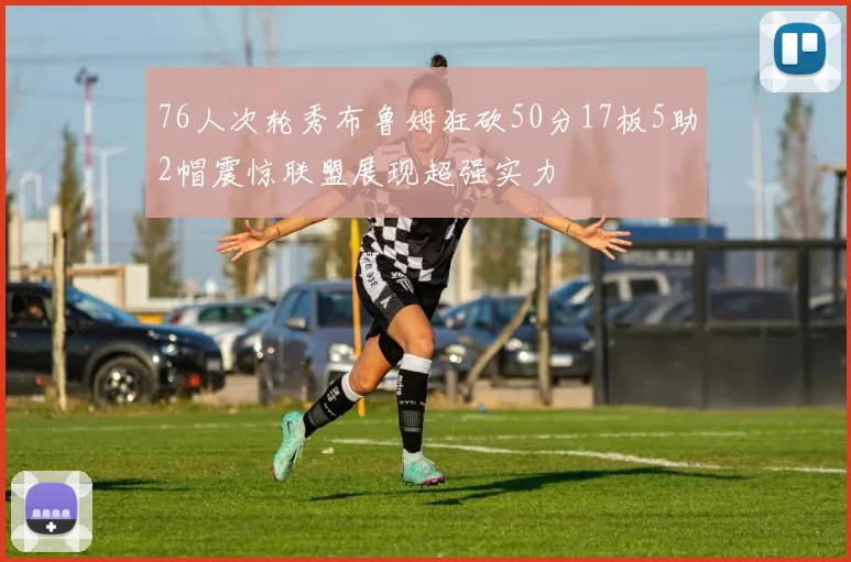 76人次轮秀布鲁姆狂砍50分17板5助2帽震惊联盟展现超强实力