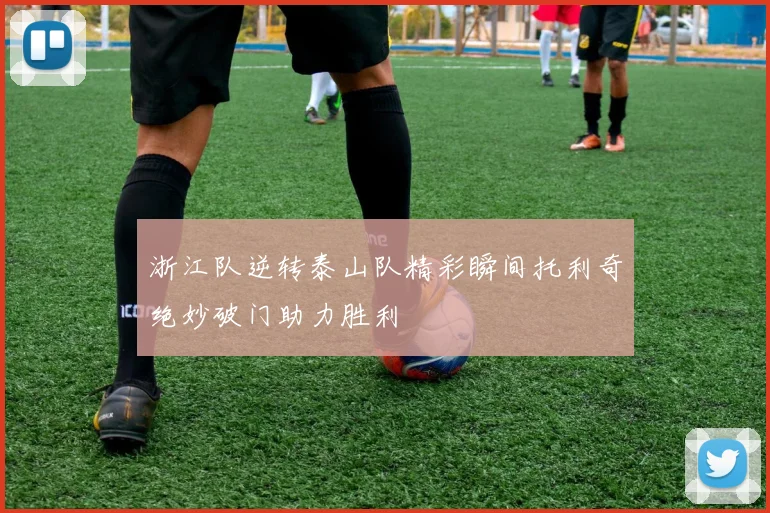 浙江队逆转泰山队精彩瞬间托利奇绝妙破门助力胜利